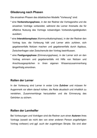 Gliederung nach Phasen
Die einzelnen Phasen des didaktischen Modells "Vorlesung" sind:
* eine Vorbereitungsphase, in der der Redner die Vortragsreihe und die
einzelnen Vorträge vorbereitet, während die Lerner ihrerseits die für
effektive Nutzung des Vortrags notwendigen Vorbereitungstätigkeiten
ausüben;
* eine Interaktionsphase (Kommunikationsphase), in der der Redner den
Vortrag bzw. die Vorlesung hält und Lerner aktiv zuhören, sich
gegebenenfalls Notizen machen und gegebenenfalls durch Applaus,
Zwischenfragen oder Zwischenrufe den Vortrag beeinflussen;
* eine Festigungsphase (Erinnerungsphase), in der Lerner sich an den
Vortrag erinnern und gegebenenfalls mit Hilfe von Notizen und
Anschlussgesprächen in ihren eigenen Wissenszusammenhang
längerfristig einordnen.
Rollen der Lerner
In der Vorlesung sind Lerner in erster Linie Zuhörer und müssen ihr
Augenmerk vor allem darauf richten, die Rede akustisch und inhaltlich zu
verstehen, Zusammenhänge herzustellen und die Erinnerung des
Gehörten zu sichern.
Rollen der Lernhelfer
Bei Vorlesungen und Vorträgen sind die Redner zum einen Autoren ihres
Vortrags (soweit sie nicht den von einer anderen Person angefertigten
Vortrag vorlesen) und ggf. auch der zugehörigen Skripte. Sie sind aber
 