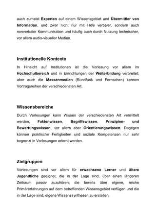 auch zumeist Experten auf einem Wissensgebiet und Übermittler von
Information, und zwar nicht nur mit Hilfe verbaler, sondern auch
nonverbaler Kommunikation und häufig auch durch Nutzung technischer,
vor allem audio-visueller Medien.
Institutionelle Kontexte
In Hinsicht auf Institutionen ist die Vorlesung vor allem im
Hochschulbereich und in Einrichtungen der Weiterbildung verbreitet;
aber auch die Massenmedien (Rundfunk und Fernsehen) kennen
Vortragsreihen der verschiedensten Art.
Wissensbereiche
Durch Vorlesungen kann Wissen der verschiedensten Art vermittelt
werden, Faktenwissen, Begriffswissen, Prinzipien- und
Bewertungswissen, vor allem aber Orientierungswissen. Dagegen
können praktische Fertigkeiten und soziale Kompetenzen nur sehr
begrenzt in Vorlesungen erlernt werden.
Zielgruppen
Vorlesungen sind vor allem für erwachsene Lerner und ältere
Jugendliche geeignet, die in der Lage sind, über einen längeren
Zeitraum passiv zuzuhören, die bereits über eigene, reiche
Primärerfahrungen auf dem betreffenden Wissensgebiet verfügen und die
in der Lage sind, eigene Wissenssynthesen zu erstellen.
 