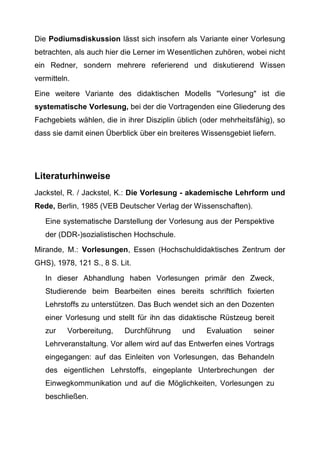 Die Podiumsdiskussion lässt sich insofern als Variante einer Vorlesung
betrachten, als auch hier die Lerner im Wesentlichen zuhören, wobei nicht
ein Redner, sondern mehrere referierend und diskutierend Wissen
vermitteln.
Eine weitere Variante des didaktischen Modells "Vorlesung" ist die
systematische Vorlesung, bei der die Vortragenden eine Gliederung des
Fachgebiets wählen, die in ihrer Disziplin üblich (oder mehrheitsfähig), so
dass sie damit einen Überblick über ein breiteres Wissensgebiet liefern.
Literaturhinweise
Jackstel, R. / Jackstel, K.: Die Vorlesung - akademische Lehrform und
Rede, Berlin, 1985 (VEB Deutscher Verlag der Wissenschaften).
Eine systematische Darstellung der Vorlesung aus der Perspektive
der (DDR-)sozialistischen Hochschule.
Mirande, M.: Vorlesungen, Essen (Hochschuldidaktisches Zentrum der
GHS), 1978, 121 S., 8 S. Lit.
In dieser Abhandlung haben Vorlesungen primär den Zweck,
Studierende beim Bearbeiten eines bereits schriftlich fixierten
Lehrstoffs zu unterstützen. Das Buch wendet sich an den Dozenten
einer Vorlesung und stellt für ihn das didaktische Rüstzeug bereit
zur Vorbereitung, Durchführung und Evaluation seiner
Lehrveranstaltung. Vor allem wird auf das Entwerfen eines Vortrags
eingegangen: auf das Einleiten von Vorlesungen, das Behandeln
des eigentlichen Lehrstoffs, eingeplante Unterbrechungen der
Einwegkommunikation und auf die Möglichkeiten, Vorlesungen zu
beschließen.
 