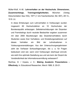 Müller-Wolf, H.-M.: Lehrverhalten an der Hochschule. Dimensionen,
Zusammenhänge, Trainingsmöglichkeiten, München (Verlag
Dokumentation Saur KG), 1977 (= Uni-Taschenbücher; Bd. 687), 261 S.,
10 S. Lit.
In diese Erhebungen zum Lehrverhalten in Vorlesungen wurden
insgesamt 60 Hochschullehrer an 10 Hochschulen der
Bundesrepublik einbezogen. Selbsteinschätzungen der Dozenten
und Fremdratings durch neutrale Beobachter ergaben zusammen
mit über 2000 Beurteilungen des Dozentenverhaltens durch
Studenten sowie ihrer Verhaltens- und Einstellungsreaktionen auf
dieses Verhalten ein Bild der Lehrsituationen in
Vorlesungsveranstaltungen. Aus den Untersuchungsergebnissen
zieht der Verfasser Schlussfolgerungen, die u. a. für Fragen
bedeutsam sind wie: wann sind Vorlesungen überhaupt sinnvoll,
wie sieht ihre optimale Gestaltung aus und wie kann der Dozent die
Verständlichkeit der Informationsvermittlung verbessern?
Renfrow, D. / Impara, J. C.: Making Academic Presentations -
Effectively, in: Educational Researcher, March 1989, S. 20-21.
 