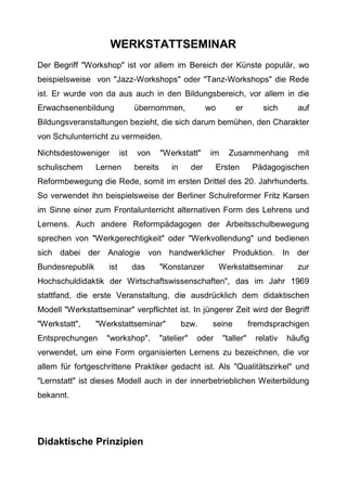 WERKSTATTSEMINAR
Der Begriff "Workshop" ist vor allem im Bereich der Künste populär, wo
beispielsweise von "Jazz-Workshops" oder "Tanz-Workshops" die Rede
ist. Er wurde von da aus auch in den Bildungsbereich, vor allem in die
Erwachsenenbildung übernommen, wo er sich auf
Bildungsveranstaltungen bezieht, die sich darum bemühen, den Charakter
von Schulunterricht zu vermeiden.
Nichtsdestoweniger ist von "Werkstatt" im Zusammenhang mit
schulischem Lernen bereits in der Ersten Pädagogischen
Reformbewegung die Rede, somit im ersten Drittel des 20. Jahrhunderts.
So verwendet ihn beispielsweise der Berliner Schulreformer Fritz Karsen
im Sinne einer zum Frontalunterricht alternativen Form des Lehrens und
Lernens. Auch andere Reformpädagogen der Arbeitsschulbewegung
sprechen von "Werkgerechtigkeit" oder "Werkvollendung" und bedienen
sich dabei der Analogie von handwerklicher Produktion. In der
Bundesrepublik ist das "Konstanzer Werkstattseminar zur
Hochschuldidaktik der Wirtschaftswissenschaften", das im Jahr 1969
stattfand, die erste Veranstaltung, die ausdrücklich dem didaktischen
Modell "Werkstattseminar" verpflichtet ist. In jüngerer Zeit wird der Begriff
"Werkstatt", "Werkstattseminar" bzw. seine fremdsprachigen
Entsprechungen "workshop", "atelier" oder "taller" relativ häufig
verwendet, um eine Form organisierten Lernens zu bezeichnen, die vor
allem für fortgeschrittene Praktiker gedacht ist. Als "Qualitätszirkel" und
"Lernstatt" ist dieses Modell auch in der innerbetrieblichen Weiterbildung
bekannt.
Didaktische Prinzipien
 