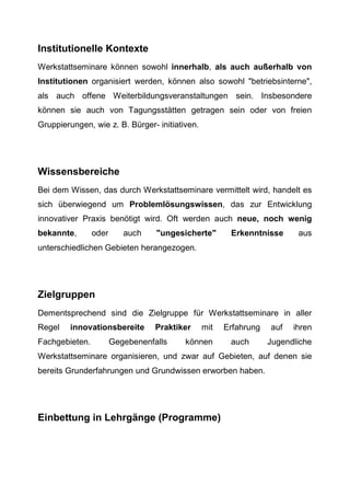 Institutionelle Kontexte
Werkstattseminare können sowohl innerhalb, als auch außerhalb von
Institutionen organisiert werden, können also sowohl "betriebsinterne",
als auch offene Weiterbildungsveranstaltungen sein. Insbesondere
können sie auch von Tagungsstätten getragen sein oder von freien
Gruppierungen, wie z. B. Bürger- initiativen.
Wissensbereiche
Bei dem Wissen, das durch Werkstattseminare vermittelt wird, handelt es
sich überwiegend um Problemlösungswissen, das zur Entwicklung
innovativer Praxis benötigt wird. Oft werden auch neue, noch wenig
bekannte, oder auch "ungesicherte" Erkenntnisse aus
unterschiedlichen Gebieten herangezogen.
Zielgruppen
Dementsprechend sind die Zielgruppe für Werkstattseminare in aller
Regel innovationsbereite Praktiker mit Erfahrung auf ihren
Fachgebieten. Gegebenenfalls können auch Jugendliche
Werkstattseminare organisieren, und zwar auf Gebieten, auf denen sie
bereits Grunderfahrungen und Grundwissen erworben haben.
Einbettung in Lehrgänge (Programme)
 