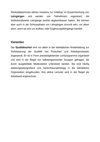 Werkstattseminare stehen meistens nur mittelbar im Zusammenhang von
Lehrgängen und werden von Teilnehmern organisiert, die
institutionalisierte Lehrgänge bereits abgeschlossen haben. Sie können
aber auch in der Schlussphase von Lehrgängen sinnvoll sein, vor allem
dann, wenn es sich um Aufbau- oder Ergänzungslehrgänge handelt.
Varianten
Der Qualitätszirkel wird vor allem in der betrieblichen Weiterbildung zur
Verbesserung der Qualität von Produkten und Arbeitsprozessen
angewandt. Er ist in Form praxisbegleitender Lernprogramme organisiert
und wird in der Regel von selbstorganisierten Gruppen getragen, die
durch ausgebildete Moderatoren unterstützt werden. Sie sind häufig
abteilungsübergreifend und hierarchieunabhängig in die betriebliche
Organisation eingebunden. Ihre aktive Lernzeit wird in der Regel als
Arbeitszeit angerechnet.
 