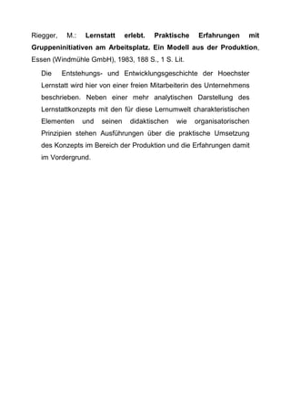 Riegger, M.: Lernstatt erlebt. Praktische Erfahrungen mit
Gruppeninitiativen am Arbeitsplatz. Ein Modell aus der Produktion,
Essen (Windmühle GmbH), 1983, 188 S., 1 S. Lit.
Die Entstehungs- und Entwicklungsgeschichte der Hoechster
Lernstatt wird hier von einer freien Mitarbeiterin des Unternehmens
beschrieben. Neben einer mehr analytischen Darstellung des
Lernstattkonzepts mit den für diese Lernumwelt charakteristischen
Elementen und seinen didaktischen wie organisatorischen
Prinzipien stehen Ausführungen über die praktische Umsetzung
des Konzepts im Bereich der Produktion und die Erfahrungen damit
im Vordergrund.
 