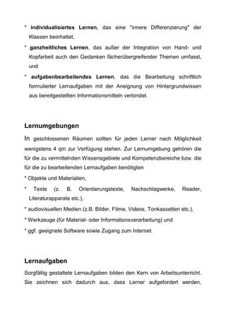 * individualisiertes Lernen, das eine "innere Differenzierung" der
Klassen beinhaltet,
* ganzheitliches Lernen, das außer der Integration von Hand- und
Kopfarbeit auch den Gedanken fächerübergreifender Themen umfasst,
und
* aufgabenbearbeitendes Lernen, das die Bearbeitung schriftlich
formulierter Lernaufgaben mit der Aneignung von Hintergrundwissen
aus bereitgestellten Informationsmitteln verbindet.
Lernumgebungen
In geschlossenen Räumen sollten für jeden Lerner nach Möglichkeit
wenigstens 4 qm zur Verfügung stehen. Zur Lernumgebung gehören die
für die zu vermittelnden Wissensgebiete und Kompetenzbereiche bzw. die
für die zu bearbeitenden Lernaufgaben benötigten
* Objekte und Materialien,
* Texte (z. B. Orientierungstexte, Nachschlagwerke, Reader,
Literaturapparate etc.),
* audiovisuellen Medien (z.B. Bilder, Filme, Videos, Tonkassetten etc.),
* Werkzeuge (für Material- oder Informationsverarbeitung) und
* ggf. geeignete Software sowie Zugang zum Internet.
Lernaufgaben
Sorgfältig gestaltete Lernaufgaben bilden den Kern von Arbeitsunterricht.
Sie zeichnen sich dadurch aus, dass Lerner aufgefordert werden,
 
