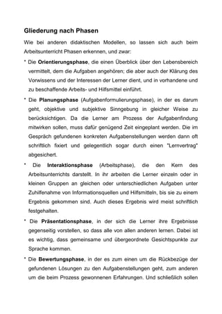 Gliederung nach Phasen
Wie bei anderen didaktischen Modellen, so lassen sich auch beim
Arbeitsunterricht Phasen erkennen, und zwar:
* Die Orientierungsphase, die einen Überblick über den Lebensbereich
vermittelt, dem die Aufgaben angehören; die aber auch der Klärung des
Vorwissens und der Interessen der Lerner dient, und in vorhandene und
zu beschaffende Arbeits- und Hilfsmittel einführt.
* Die Planungsphase (Aufgabenformulierungsphase), in der es darum
geht, objektive und subjektive Sinngebung in gleicher Weise zu
berücksichtigen. Da die Lerner am Prozess der Aufgabenfindung
mitwirken sollen, muss dafür genügend Zeit eingeplant werden. Die im
Gespräch gefundenen konkreten Aufgabenstellungen werden dann oft
schriftlich fixiert und gelegentlich sogar durch einen "Lernvertrag"
abgesichert.
* Die Interaktionsphase (Arbeitsphase), die den Kern des
Arbeitsunterrichts darstellt. In ihr arbeiten die Lerner einzeln oder in
kleinen Gruppen an gleichen oder unterschiedlichen Aufgaben unter
Zuhilfenahme von Informationsquellen und Hilfsmitteln, bis sie zu einem
Ergebnis gekommen sind. Auch dieses Ergebnis wird meist schriftlich
festgehalten.
* Die Präsentationsphase, in der sich die Lerner ihre Ergebnisse
gegenseitig vorstellen, so dass alle von allen anderen lernen. Dabei ist
es wichtig, dass gemeinsame und übergeordnete Gesichtspunkte zur
Sprache kommen.
* Die Bewertungsphase, in der es zum einen um die Rückbezüge der
gefundenen Lösungen zu den Aufgabenstellungen geht, zum anderen
um die beim Prozess gewonnenen Erfahrungen. Und schließlich sollen
 