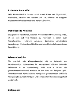 Rollen der Lernhelfer
Beim Arbeitsunterricht tritt der Lehrer in den Rollen des Organisators,
Moderators, Experten und Beraters auf. Die Mitlerner als Gruppen-
Mitglieder oder Wettbewerber sind weitere Lernhelfer.
Institutionelle Kontexte
Bezüglich der Institutionen, in denen Arbeitsunterricht Verwendung findet,
ist auf jede Art von Schulen zu verweisen, in denen auch
Frontalunterricht vorkommt. Allerdings dominieren verschiedene
Varianten von Arbeitsunterricht in Grundschulen, Hochschulen oder in der
Berufsbildung.
Wissensbereiche
Für praktisch alle Wissensbereiche gibt es Beispiele von
Arbeitsunterricht. Insbesondere im naturwissenschaftlichen Unterricht
akzentuiert er die Schülerübung. Aber auch in sozial- und
geisteswissenschaftlichen Fächern ist die Zahl der Beispiele groß.
Vermittelt werden Kenntnisse und Fertigkeiten gleichermaßen, wobei die
Aneignung bis zur selbständigen und kompetenten Beherrschung geführt
werden soll.
Zielgruppen
 