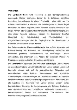 Varianten
Die Leittext-Methode wird besonders in der Berufsgrundbildung
angewandt. Hierbei bearbeiten Lerner (z. B. Lehrlinge) schriftlich
formulierte Lernaufgaben in einem Praxisfeld, also nicht wie im
Arbeitsunterricht üblich in Klassen- oder Schulungsräumen. In der Regel
bearbeiten sie diese Aufgaben allein (während Arbeitsunterricht in der
Regel Partner- oder Gruppenunterricht vorsieht). Didaktische Designs, die
sich dieser Variante bedienen, müssen mit besonderer Sorgfalt
hinsichtlich der Vollständigkeit und Verständlichkeit der
Aufgabenbeschreibungen und der Zugänglichkeit der Ressourcen im
Praxisfeld für den Lerner erstellt werden.
Der Schwerpunkt der Montessori-Methode liegt auf der Vorschul- und
Primarerziehung. Als Elemente der Lernumgebung verwendet sie
besonders gestaltete Spielmaterialien, die selbsttätiges Lernen
ermöglichen. Sie akzentuiert den Aspekt der "sensiblen Phase" im
Prozess der geistig-seelischen Entwicklung von Kindern.
Der Lernkontrakt organisiert und strukturiert selbsttätiges Lernen, indem
er genau beschriebene Lernaktivitäten für den Lerner festlegt. Lerner und
Lernhelfer einigen sich auf die auszuführenden Tätigkeiten und
unterschreiben einen Kontrakt. Lernkontrakte sind schriftliche
Vereinbarungen ohne Rechtsfolgen. Im Lernkontrakt sollten z. B. folgende
Inhalte beschrieben sein: Spezifizierung wenigstens einer Kompetenz, die
als Ergebnis des Kontrakts vom Lerner erreicht werden sollte;
Lernaktivitäten; Elemente der Lernumgebung; ein Zeitplan; Evaluation
oder Selbstevaluation des Lernerfolges; individuelle Lernerberatung;
Lernkonferenzen; Treffen mit Lernhelfern; Dokumentation des
Lernfortschritts; mögliche Anschlussaktivitäten.
 
