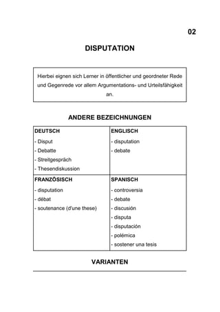 02
DISPUTATION
Hierbei eignen sich Lerner in öffentlicher und geordneter Rede
und Gegenrede vor allem Argumentations- und Urteilsfähigkeit
an.
ANDERE BEZEICHNUNGEN
DEUTSCH
- Disput
- Debatte
- Streitgespräch
- Thesendiskussion
ENGLISCH
- disputation
- debate
FRANZÖSISCH
- disputation
- débat
- soutenance (d'une these)
SPANISCH
- controversia
- debate
- discusión
- disputa
- disputación
- polémica
- sostener una tesis
VARIANTEN
 