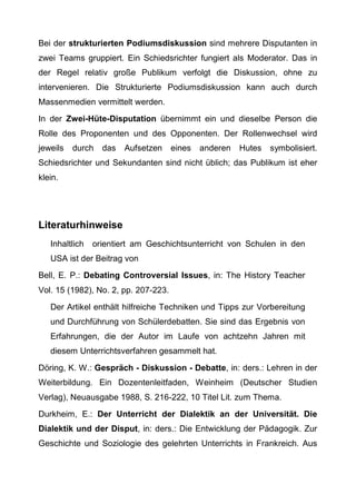 Bei der strukturierten Podiumsdiskussion sind mehrere Disputanten in
zwei Teams gruppiert. Ein Schiedsrichter fungiert als Moderator. Das in
der Regel relativ große Publikum verfolgt die Diskussion, ohne zu
intervenieren. Die Strukturierte Podiumsdiskussion kann auch durch
Massenmedien vermittelt werden.
In der Zwei-Hüte-Disputation übernimmt ein und dieselbe Person die
Rolle des Proponenten und des Opponenten. Der Rollenwechsel wird
jeweils durch das Aufsetzen eines anderen Hutes symbolisiert.
Schiedsrichter und Sekundanten sind nicht üblich; das Publikum ist eher
klein.
Literaturhinweise
Inhaltlich orientiert am Geschichtsunterricht von Schulen in den
USA ist der Beitrag von
Bell, E. P.: Debating Controversial Issues, in: The History Teacher
Vol. 15 (1982), No. 2, pp. 207-223.
Der Artikel enthält hilfreiche Techniken und Tipps zur Vorbereitung
und Durchführung von Schülerdebatten. Sie sind das Ergebnis von
Erfahrungen, die der Autor im Laufe von achtzehn Jahren mit
diesem Unterrichtsverfahren gesammelt hat.
Döring, K. W.: Gespräch - Diskussion - Debatte, in: ders.: Lehren in der
Weiterbildung. Ein Dozentenleitfaden, Weinheim (Deutscher Studien
Verlag), Neuausgabe 1988, S. 216-222, 10 Titel Lit. zum Thema.
Durkheim, E.: Der Unterricht der Dialektik an der Universität. Die
Dialektik und der Disput, in: ders.: Die Entwicklung der Pädagogik. Zur
Geschichte und Soziologie des gelehrten Unterrichts in Frankreich. Aus
 