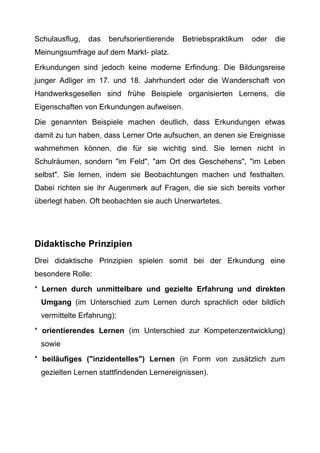 Schulausflug, das berufsorientierende Betriebspraktikum oder die
Meinungsumfrage auf dem Markt- platz.
Erkundungen sind jedoch keine moderne Erfindung. Die Bildungsreise
junger Adliger im 17. und 18. Jahrhundert oder die Wanderschaft von
Handwerksgesellen sind frühe Beispiele organisierten Lernens, die
Eigenschaften von Erkundungen aufweisen.
Die genannten Beispiele machen deutlich, dass Erkundungen etwas
damit zu tun haben, dass Lerner Orte aufsuchen, an denen sie Ereignisse
wahrnehmen können, die für sie wichtig sind. Sie lernen nicht in
Schulräumen, sondern "im Feld", "am Ort des Geschehens", "im Leben
selbst". Sie lernen, indem sie Beobachtungen machen und festhalten.
Dabei richten sie ihr Augenmerk auf Fragen, die sie sich bereits vorher
überlegt haben. Oft beobachten sie auch Unerwartetes.
Didaktische Prinzipien
Drei didaktische Prinzipien spielen somit bei der Erkundung eine
besondere Rolle:
* Lernen durch unmittelbare und gezielte Erfahrung und direkten
Umgang (im Unterschied zum Lernen durch sprachlich oder bildlich
vermittelte Erfahrung);
* orientierendes Lernen (im Unterschied zur Kompetenzentwicklung)
sowie
* beiläufiges ("inzidentelles") Lernen (in Form von zusätzlich zum
gezielten Lernen stattfindenden Lernereignissen).
 