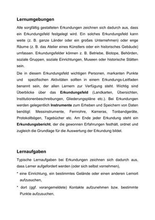 Lernumgebungen
Alle sorgfältig gestalteten Erkundungen zeichnen sich dadurch aus, dass
ein Erkundungsfeld festgelegt wird. Ein solches Erkundungsfeld kann
weite (z. B. ganze Länder oder ein großes Unternehmen) oder enge
Räume (z. B. das Atelier eines Künstlers oder ein historisches Gebäude)
umfassen. Erkundungsfelder können z. B. Betriebe, Biotope, Behörden,
soziale Gruppen, soziale Einrichtungen, Museen oder historische Stätten
sein.
Die in diesem Erkundungsfeld wichtigen Personen, markanten Punkte
und spezifischen Aktivitäten sollten in einem Erkundungs-Leitfaden
benannt sein, der allen Lernern zur Verfügung steht. Wichtig sind
Überblicke über das Erkundungsfeld (Landkarten, Übersichten,
Institutionenbeschreibungen, Gliederungspläne etc.). Bei Erkundungen
werden gelegentlich Instrumente zum Erheben und Speichern von Daten
benötigt: Messinstrumente, Fernrohre, Kameras, Tonbandgeräte,
Protokollbögen, Tagebücher etc. Am Ende jeder Erkundung steht ein
Erkundungsbericht, der die gewonnen Erfahrungen festhält, ordnet und
zugleich die Grundlage für die Auswertung der Erkundung bildet.
Lernaufgaben
Typische Lernaufgaben bei Erkundungen zeichnen sich dadurch aus,
dass Lerner aufgefordert werden (oder sich selbst vornehmen),
* eine Einrichtung, ein bestimmtes Gelände oder einen anderen Lernort
aufzusuchen,
* dort (ggf. vorangemeldete) Kontakte aufzunehmen bzw. bestimmte
Punkte aufzusuchen,
 
