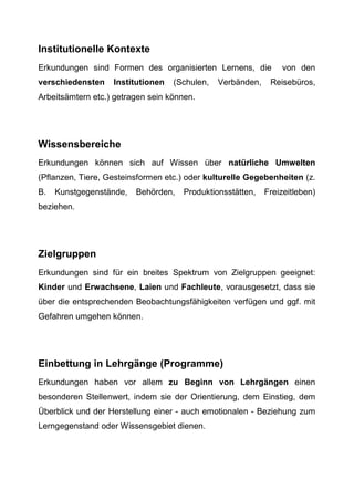 Institutionelle Kontexte
Erkundungen sind Formen des organisierten Lernens, die von den
verschiedensten Institutionen (Schulen, Verbänden, Reisebüros,
Arbeitsämtern etc.) getragen sein können.
Wissensbereiche
Erkundungen können sich auf Wissen über natürliche Umwelten
(Pflanzen, Tiere, Gesteinsformen etc.) oder kulturelle Gegebenheiten (z.
B. Kunstgegenstände, Behörden, Produktionsstätten, Freizeitleben)
beziehen.
Zielgruppen
Erkundungen sind für ein breites Spektrum von Zielgruppen geeignet:
Kinder und Erwachsene, Laien und Fachleute, vorausgesetzt, dass sie
über die entsprechenden Beobachtungsfähigkeiten verfügen und ggf. mit
Gefahren umgehen können.
Einbettung in Lehrgänge (Programme)
Erkundungen haben vor allem zu Beginn von Lehrgängen einen
besonderen Stellenwert, indem sie der Orientierung, dem Einstieg, dem
Überblick und der Herstellung einer - auch emotionalen - Beziehung zum
Lerngegenstand oder Wissensgebiet dienen.
 