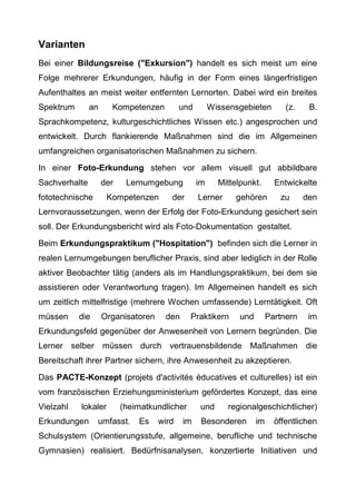 Varianten
Bei einer Bildungsreise ("Exkursion") handelt es sich meist um eine
Folge mehrerer Erkundungen, häufig in der Form eines längerfristigen
Aufenthaltes an meist weiter entfernten Lernorten. Dabei wird ein breites
Spektrum an Kompetenzen und Wissensgebieten (z. B.
Sprachkompetenz, kulturgeschichtliches Wissen etc.) angesprochen und
entwickelt. Durch flankierende Maßnahmen sind die im Allgemeinen
umfangreichen organisatorischen Maßnahmen zu sichern.
In einer Foto-Erkundung stehen vor allem visuell gut abbildbare
Sachverhalte der Lernumgebung im Mittelpunkt. Entwickelte
fototechnische Kompetenzen der Lerner gehören zu den
Lernvoraussetzungen, wenn der Erfolg der Foto-Erkundung gesichert sein
soll. Der Erkundungsbericht wird als Foto-Dokumentation gestaltet.
Beim Erkundungspraktikum ("Hospitation") befinden sich die Lerner in
realen Lernumgebungen beruflicher Praxis, sind aber lediglich in der Rolle
aktiver Beobachter tätig (anders als im Handlungspraktikum, bei dem sie
assistieren oder Verantwortung tragen). Im Allgemeinen handelt es sich
um zeitlich mittelfristige (mehrere Wochen umfassende) Lerntätigkeit. Oft
müssen die Organisatoren den Praktikern und Partnern im
Erkundungsfeld gegenüber der Anwesenheit von Lernern begründen. Die
Lerner selber müssen durch vertrauensbildende Maßnahmen die
Bereitschaft ihrer Partner sichern, ihre Anwesenheit zu akzeptieren.
Das PACTE-Konzept (projets d'activités éducatives et culturelles) ist ein
vom französischen Erziehungsministerium gefördertes Konzept, das eine
Vielzahl lokaler (heimatkundlicher und regionalgeschichtlicher)
Erkundungen umfasst. Es wird im Besonderen im öffentlichen
Schulsystem (Orientierungsstufe, allgemeine, berufliche und technische
Gymnasien) realisiert. Bedürfnisanalysen, konzertierte Initiativen und
 