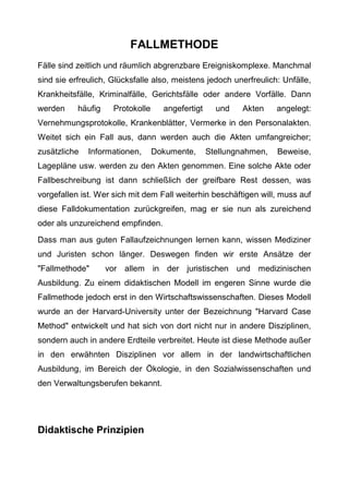 FALLMETHODE
Fälle sind zeitlich und räumlich abgrenzbare Ereigniskomplexe. Manchmal
sind sie erfreulich, Glücksfalle also, meistens jedoch unerfreulich: Unfälle,
Krankheitsfälle, Kriminalfälle, Gerichtsfälle oder andere Vorfälle. Dann
werden häufig Protokolle angefertigt und Akten angelegt:
Vernehmungsprotokolle, Krankenblätter, Vermerke in den Personalakten.
Weitet sich ein Fall aus, dann werden auch die Akten umfangreicher;
zusätzliche Informationen, Dokumente, Stellungnahmen, Beweise,
Lagepläne usw. werden zu den Akten genommen. Eine solche Akte oder
Fallbeschreibung ist dann schließlich der greifbare Rest dessen, was
vorgefallen ist. Wer sich mit dem Fall weiterhin beschäftigen will, muss auf
diese Falldokumentation zurückgreifen, mag er sie nun als zureichend
oder als unzureichend empfinden.
Dass man aus guten Fallaufzeichnungen lernen kann, wissen Mediziner
und Juristen schon länger. Deswegen finden wir erste Ansätze der
"Fallmethode" vor allem in der juristischen und medizinischen
Ausbildung. Zu einem didaktischen Modell im engeren Sinne wurde die
Fallmethode jedoch erst in den Wirtschaftswissenschaften. Dieses Modell
wurde an der Harvard-University unter der Bezeichnung "Harvard Case
Method" entwickelt und hat sich von dort nicht nur in andere Disziplinen,
sondern auch in andere Erdteile verbreitet. Heute ist diese Methode außer
in den erwähnten Disziplinen vor allem in der landwirtschaftlichen
Ausbildung, im Bereich der Ökologie, in den Sozialwissenschaften und
den Verwaltungsberufen bekannt.
Didaktische Prinzipien
 