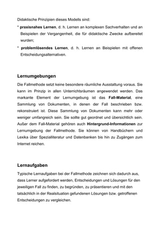 Didaktische Prinzipien dieses Modells sind:
* praxisnahes Lernen, d. h. Lernen an komplexen Sachverhalten und an
Beispielen der Vergangenheit, die für didaktische Zwecke aufbereitet
wurden;
* problemlösendes Lernen, d. h. Lernen an Beispielen mit offenen
Entscheidungsalternativen.
Lernumgebungen
Die Fallmethode setzt keine besondere räumliche Ausstattung voraus. Sie
kann im Prinzip in allen Unterrichtsräumen angewendet werden. Das
markante Element der Lernumgebung ist das Fall-Material, eine
Sammlung von Dokumenten, in denen der Fall beschrieben bzw.
rekonstruiert ist. Diese Sammlung von Dokumenten kann mehr oder
weniger umfangreich sein. Sie sollte gut geordnet und übersichtlich sein.
Außer dem Fall-Material gehören auch Hintergrund-Informationen zur
Lernumgebung der Fallmethode. Sie können von Handbüchern und
Lexika über Spezialliteratur und Datenbanken bis hin zu Zugängen zum
Internet reichen.
Lernaufgaben
Typische Lernaufgaben bei der Fallmethode zeichnen sich dadurch aus,
dass Lerner aufgefordert werden, Entscheidungen und Lösungen für den
jeweiligen Fall zu finden, zu begründen, zu präsentieren und mit den
tatsächlich in der Realsituation gefundenen Lösungen bzw. getroffenen
Entscheidungen zu vergleichen.
 