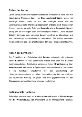 Rollen der Lerner
Lerner versetzen sich in diesem didaktischen Modell in die Rolle von real
handelnden Personen bzw. von Entscheidungsträgern, wobei sie
allerdings wissen, dass sie von den Zwängen sowie von der
Verantwortung realer Handlungsträgerschaft entlastet sind. Gelegentlich
übernehmen sie auch die Rolle von Beurteilern bzw. Schiedsrichtern in
Bezug auf die Lösungen oder Entscheidungen anderer. Lerner müssen
dabei in der Lage sein, komplexe Zusammenhänge zu überblicken und
sich selbständig Informationen zu beschaffen. Sie sollten außerdem
hinreichend über das Feld orientiert sein, dem das Fallbeispiel entstammt.
Rollen der Lernhelfer
Zur Entwicklung von Fallstudien sind Autoren notwendig, die entweder
selbst Experten für das betreffende Gebiet sind oder mit Experten
zusammenarbeiten. Fallstudien verlangen ferner Organisatoren bzw.
Koordinatoren welche die Aufgabe haben, Fallmaterialien zu beschaffen,
in die Fallstudie einzuführen, bei der Beschaffung von
Hintergrundinformationen zu helfen, Unterstützungen bei der zeitlichen
und räumlichen Planung zu geben und sich gegebenenfalls an den
Diskussionen zu beteiligen bzw. diese zu moderieren.
Institutionelle Kontexte
Fallstudien sind vor allem im Hochschulbereich sowie in Einrichtungen
für die Weiterbildung von Praktikern (z. B. Management-Trainings)
 
