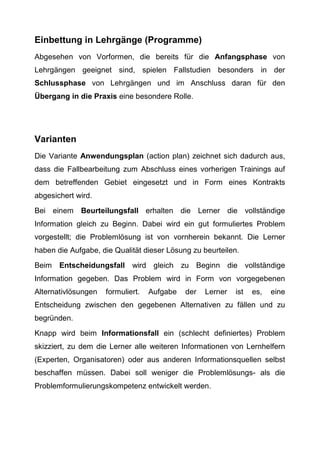 Einbettung in Lehrgänge (Programme)
Abgesehen von Vorformen, die bereits für die Anfangsphase von
Lehrgängen geeignet sind, spielen Fallstudien besonders in der
Schlussphase von Lehrgängen und im Anschluss daran für den
Übergang in die Praxis eine besondere Rolle.
Varianten
Die Variante Anwendungsplan (action plan) zeichnet sich dadurch aus,
dass die Fallbearbeitung zum Abschluss eines vorherigen Trainings auf
dem betreffenden Gebiet eingesetzt und in Form eines Kontrakts
abgesichert wird.
Bei einem Beurteilungsfall erhalten die Lerner die vollständige
Information gleich zu Beginn. Dabei wird ein gut formuliertes Problem
vorgestellt; die Problemlösung ist von vornherein bekannt. Die Lerner
haben die Aufgabe, die Qualität dieser Lösung zu beurteilen.
Beim Entscheidungsfall wird gleich zu Beginn die vollständige
Information gegeben. Das Problem wird in Form von vorgegebenen
Alternativlösungen formuliert. Aufgabe der Lerner ist es, eine
Entscheidung zwischen den gegebenen Alternativen zu fällen und zu
begründen.
Knapp wird beim Informationsfall ein (schlecht definiertes) Problem
skizziert, zu dem die Lerner alle weiteren Informationen von Lernhelfern
(Experten, Organisatoren) oder aus anderen Informationsquellen selbst
beschaffen müssen. Dabei soll weniger die Problemlösungs- als die
Problemformulierungskompetenz entwickelt werden.
 