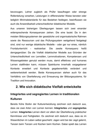 bevorzugen, Lehrer zugleich als Prüfer beauftragen oder strenge
Rollenteilung vorsehen, Leistungen in differenzierter Weise benoten oder
lediglich Minimalstandards für das Bestehen festlegen, beeinflussen sie
auch die Anwendbarkeit unterschiedlicher didaktischer Modelle.
Aus unseren bisherigen Überlegungen lassen sich zwei einander
widersprechende Konsequenzen ziehen. Die eine lautet: Da in den
meisten Bildungssystemen der gesetzliche und organisatorische Rahmen
sowie die Ressourcen und das Prüfungssystem weitgehend festgelegt
sind, sind nur wenige didaktische Modelle - oder gar nur eines, nämlich
Frontalunterricht - realisierbar. Die zweite Konsequenz heißt
demgegenüber: Da die Vielfalt didaktischer Modelle aus Gründen der
Unterschiedlichkeit von Lernstilen, Lernmotivationen, Kompetenzen und
Wissensgebieten genutzt werden muss, damit effektives und humanes
Lernen stattfinden kann, müssen Spielräume innerhalb vorgegebener
Kontexte erweitert und Kontexte gegebenenfalls verändert und
weiterentwickelt werden. Beide Konsequenzen stehen auch für das
Verhältnis von Überlieferung und Erneuerung der Bildungssysteme, für
Tradition und Innovation.
2. Wie sich didaktische Vielfalt entwickelte
Integriertes und segregiertes Lernen in traditionalen
Kulturen
Bereits frühe Stufen der Kulturentwicklung zeichnen sich dadurch aus,
dass sie zwei Arten von Lernen kennen: Integriertes und segregiertes
Lernen. Integriertes Lernen dient vor allem der Überlieferung praktischer
Kenntnisse und Fertigkeiten. Es zeichnet sich dadurch aus, dass es im
Wesentlichen im Leben selbst geschieht: Jagen wird bei der Jagd gelernt,
Tanzen beim Tanzen und Kochen beim Kochen. Dabei spielt das Lernen
 