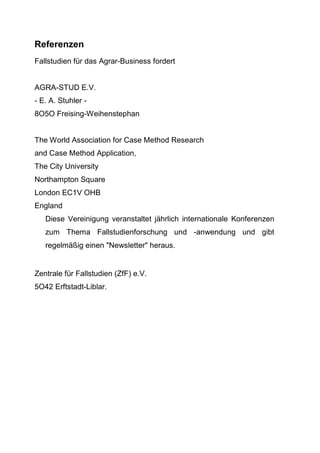 Referenzen
Fallstudien für das Agrar-Business fordert
AGRA-STUD E.V.
- E. A. Stuhler -
8O5O Freising-Weihenstephan
The World Association for Case Method Research
and Case Method Application,
The City University
Northampton Square
London EC1V OHB
England
Diese Vereinigung veranstaltet jährlich internationale Konferenzen
zum Thema Fallstudienforschung und -anwendung und gibt
regelmäßig einen "Newsletter" heraus.
Zentrale für Fallstudien (ZfF) e.V.
5O42 Erftstadt-Liblar.
 