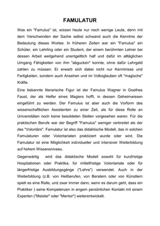 FAMULATUR
Was ein "Famulus" ist, wissen heute nur noch wenige Leute, denn mit
dem Verschwinden der Sache selbst schwand auch die Kenntnis der
Bedeutung dieses Wortes. In früheren Zeiten war ein "Famulus" ein
Schüler, ein Lehrling oder ein Student, der einem berühmten Lehrer bei
dessen Arbeit weitgehend unentgeltlich half und dafür im alltäglichen
Umgang Fähigkeiten von ihm "abgucken" konnte, ohne dafür Lehrgeld
zahlen zu müssen. Er erwarb sich dabei nicht nur Kenntnisse und
Fertigkeiten, sondern auch Ansehen und im Volksglauben oft "magische"
Kräfte.
Eine bekannte literarische Figur ist der Famulus Wagner in Goethes
Faust, der als Helfer eines Magiers hofft, in dessen Geheimwissen
eingeführt zu werden. Der Famulus ist aber auch die Vorform des
wissenschaftlichen Assistenten zu einer Zeit, als für diese Rolle an
Universitäten noch keine besoldeten Stellen vorgesehen waren. Für die
praktischen Berufe war der Begriff "Famulus" weniger verbreitet als der
des "Volontärs". Famulatur ist also das didaktische Modell, das in solchen
Famulaturen oder Volontariaten praktiziert wurde oder wird. Die
Famulatur ist eine Möglichkeit individueller und intensiver Weiterbildung
auf hohem Wissensniveau.
Gegenwärtig wird das didaktische Modell sowohl für kurzfristige
Hospitationen oder Praktika, für mittelfristige Volontariate oder für
längerfristige Ausbildungsgänge ("Lehre") verwendet. Auch in der
Weiterbildung (z.B. von Heilberufen, von Beratern oder von Künstlern
spielt es eine Rolle, und zwar immer dann, wenn es darum geht, dass ein
Praktiker ) seine Kompetenzen in engem persönlichen Kontakt mit einem
Experten ("Meister" oder "Mentor") weiterentwickelt.
 