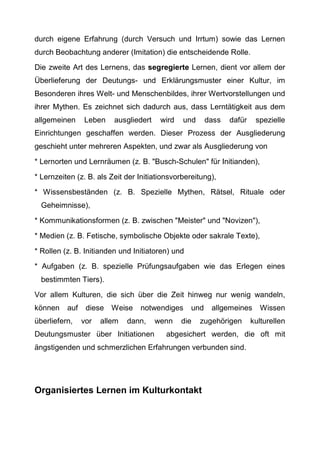 durch eigene Erfahrung (durch Versuch und Irrtum) sowie das Lernen
durch Beobachtung anderer (Imitation) die entscheidende Rolle.
Die zweite Art des Lernens, das segregierte Lernen, dient vor allem der
Überlieferung der Deutungs- und Erklärungsmuster einer Kultur, im
Besonderen ihres Welt- und Menschenbildes, ihrer Wertvorstellungen und
ihrer Mythen. Es zeichnet sich dadurch aus, dass Lerntätigkeit aus dem
allgemeinen Leben ausgliedert wird und dass dafür spezielle
Einrichtungen geschaffen werden. Dieser Prozess der Ausgliederung
geschieht unter mehreren Aspekten, und zwar als Ausgliederung von
* Lernorten und Lernräumen (z. B. "Busch-Schulen" für Initianden),
* Lernzeiten (z. B. als Zeit der Initiationsvorbereitung),
* Wissensbeständen (z. B. Spezielle Mythen, Rätsel, Rituale oder
Geheimnisse),
* Kommunikationsformen (z. B. zwischen "Meister" und "Novizen"),
* Medien (z. B. Fetische, symbolische Objekte oder sakrale Texte),
* Rollen (z. B. Initianden und Initiatoren) und
* Aufgaben (z. B. spezielle Prüfungsaufgaben wie das Erlegen eines
bestimmten Tiers).
Vor allem Kulturen, die sich über die Zeit hinweg nur wenig wandeln,
können auf diese Weise notwendiges und allgemeines Wissen
überliefern, vor allem dann, wenn die zugehörigen kulturellen
Deutungsmuster über Initiationen abgesichert werden, die oft mit
ängstigenden und schmerzlichen Erfahrungen verbunden sind.
Organisiertes Lernen im Kulturkontakt
 