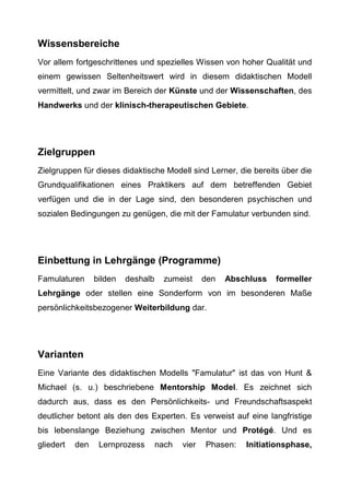 Wissensbereiche
Vor allem fortgeschrittenes und spezielles Wissen von hoher Qualität und
einem gewissen Seltenheitswert wird in diesem didaktischen Modell
vermittelt, und zwar im Bereich der Künste und der Wissenschaften, des
Handwerks und der klinisch-therapeutischen Gebiete.
Zielgruppen
Zielgruppen für dieses didaktische Modell sind Lerner, die bereits über die
Grundqualifikationen eines Praktikers auf dem betreffenden Gebiet
verfügen und die in der Lage sind, den besonderen psychischen und
sozialen Bedingungen zu genügen, die mit der Famulatur verbunden sind.
Einbettung in Lehrgänge (Programme)
Famulaturen bilden deshalb zumeist den Abschluss formeller
Lehrgänge oder stellen eine Sonderform von im besonderen Maße
persönlichkeitsbezogener Weiterbildung dar.
Varianten
Eine Variante des didaktischen Modells "Famulatur" ist das von Hunt &
Michael (s. u.) beschriebene Mentorship Model. Es zeichnet sich
dadurch aus, dass es den Persönlichkeits- und Freundschaftsaspekt
deutlicher betont als den des Experten. Es verweist auf eine langfristige
bis lebenslange Beziehung zwischen Mentor und Protégé. Und es
gliedert den Lernprozess nach vier Phasen: Initiationsphase,
 