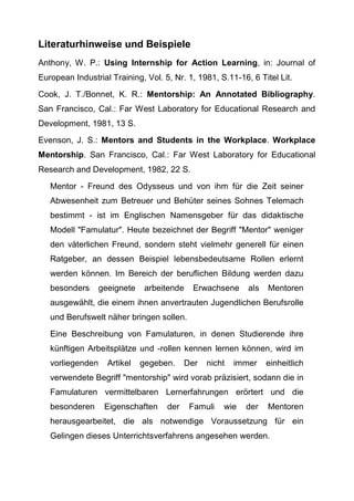 Literaturhinweise und Beispiele
Anthony, W. P.: Using Internship for Action Learning, in: Journal of
European Industrial Training, Vol. 5, Nr. 1, 1981, S.11-16, 6 Titel Lit.
Cook, J. T./Bonnet, K. R.: Mentorship: An Annotated Bibliography.
San Francisco, Cal.: Far West Laboratory for Educational Research and
Development, 1981, 13 S.
Evenson, J. S.: Mentors and Students in the Workplace. Workplace
Mentorship. San Francisco, Cal.: Far West Laboratory for Educational
Research and Development, 1982, 22 S.
Mentor - Freund des Odysseus und von ihm für die Zeit seiner
Abwesenheit zum Betreuer und Behüter seines Sohnes Telemach
bestimmt - ist im Englischen Namensgeber für das didaktische
Modell "Famulatur". Heute bezeichnet der Begriff "Mentor" weniger
den väterlichen Freund, sondern steht vielmehr generell für einen
Ratgeber, an dessen Beispiel lebensbedeutsame Rollen erlernt
werden können. Im Bereich der beruflichen Bildung werden dazu
besonders geeignete arbeitende Erwachsene als Mentoren
ausgewählt, die einem ihnen anvertrauten Jugendlichen Berufsrolle
und Berufswelt näher bringen sollen.
Eine Beschreibung von Famulaturen, in denen Studierende ihre
künftigen Arbeitsplätze und -rollen kennen lernen können, wird im
vorliegenden Artikel gegeben. Der nicht immer einheitlich
verwendete Begriff "mentorship" wird vorab präzisiert, sodann die in
Famulaturen vermittelbaren Lernerfahrungen erörtert und die
besonderen Eigenschaften der Famuli wie der Mentoren
herausgearbeitet, die als notwendige Voraussetzung für ein
Gelingen dieses Unterrichtsverfahrens angesehen werden.
 