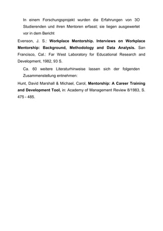 In einem Forschungsprojekt wurden die Erfahrungen von 3O
Studierenden und ihren Mentoren erfasst; sie liegen ausgewertet
vor in dem Bericht
Evenson, J. S.: Workplace Mentorship. Interviews on Workplace
Mentorship: Background, Methodology and Data Analysis. San
Francisco, Cal.: Far West Laboratory for Educational Research and
Development, 1982, 93 S.
Ca. 60 weitere Literaturhinweise lassen sich der folgenden
Zusammenstellung entnehmen:
Hunt, David Marshall & Michael, Carol, Mentorship: A Career Training
and Development Tool, in: Academy of Management Review 8/1983, S.
475 - 485.
 