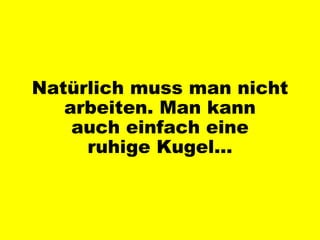 Natürlich muss man nicht arbeiten. Man kann auch einfach eine ruhige Kugel… 