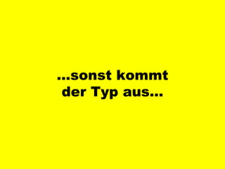 … sonst kommt der Typ aus… 