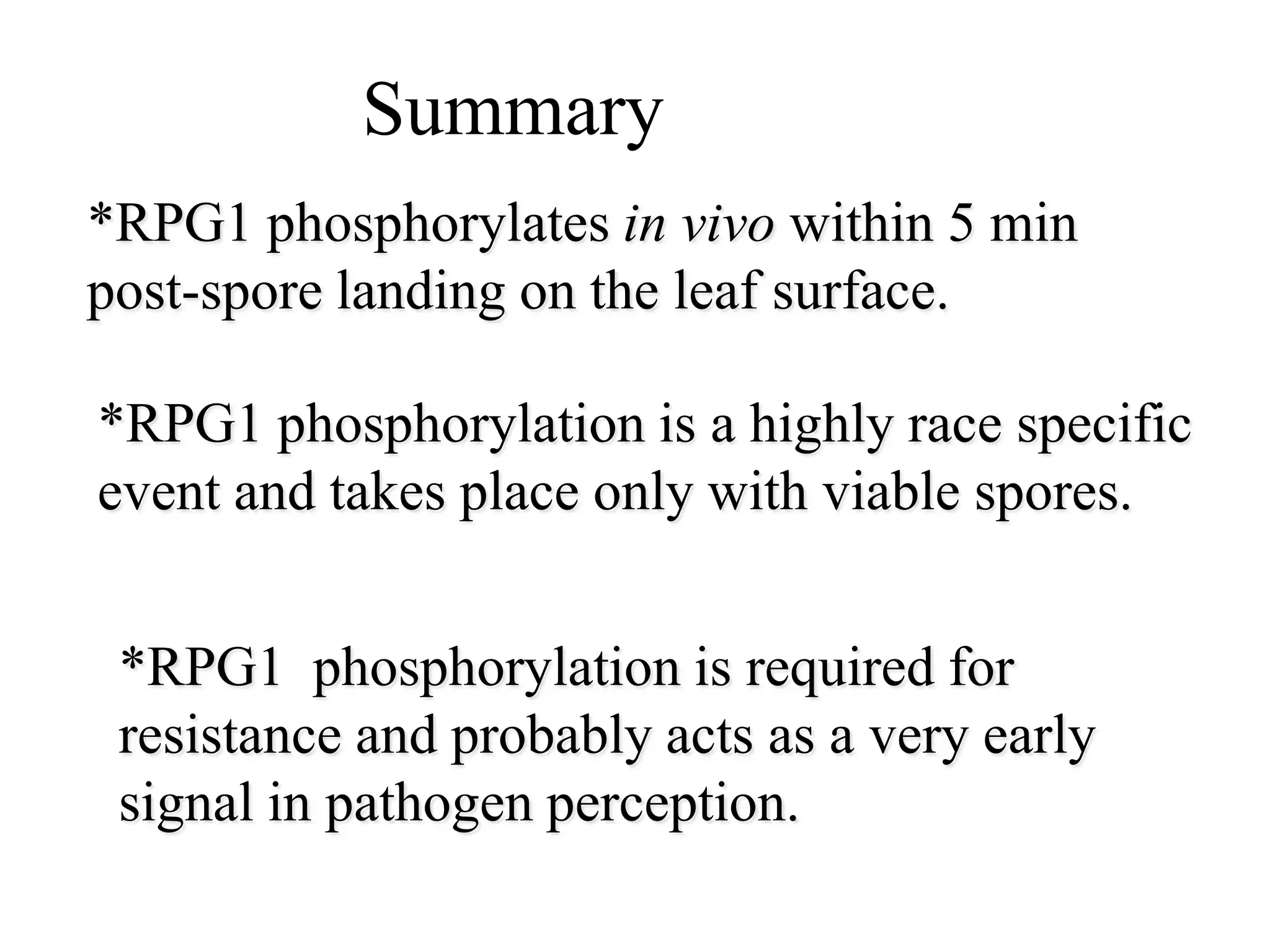 Summary
*RPG1 phosphorylates in vivo within 5 min
post-spore landing on the leaf surface.

*RPG1 phosphorylation is a highly race specific
event and takes place only with viable spores.


 *RPG1 phosphorylation is required for
 resistance and probably acts as a very early
 signal in pathogen perception.
 
