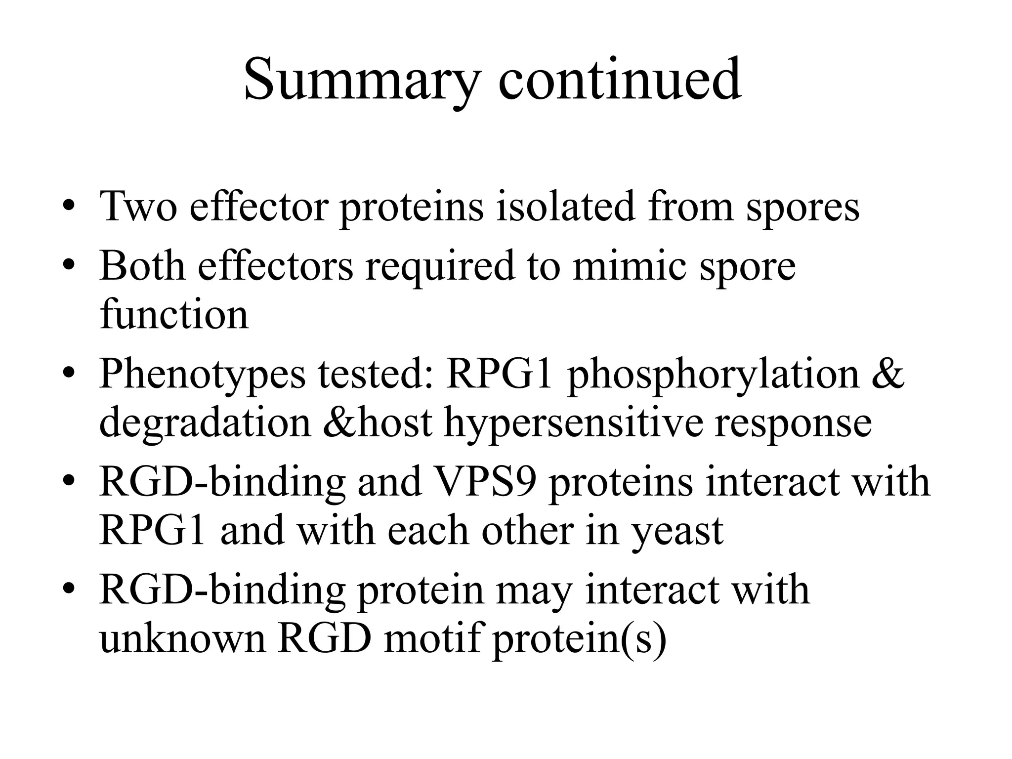 Summary continued
• Two effector proteins isolated from spores
• Both effectors required to mimic spore
  function
• Phenotypes tested: RPG1 phosphorylation &
  degradation &host hypersensitive response
• RGD-binding and VPS9 proteins interact with
  RPG1 and with each other in yeast
• RGD-binding protein may interact with
  unknown RGD motif protein(s)
 