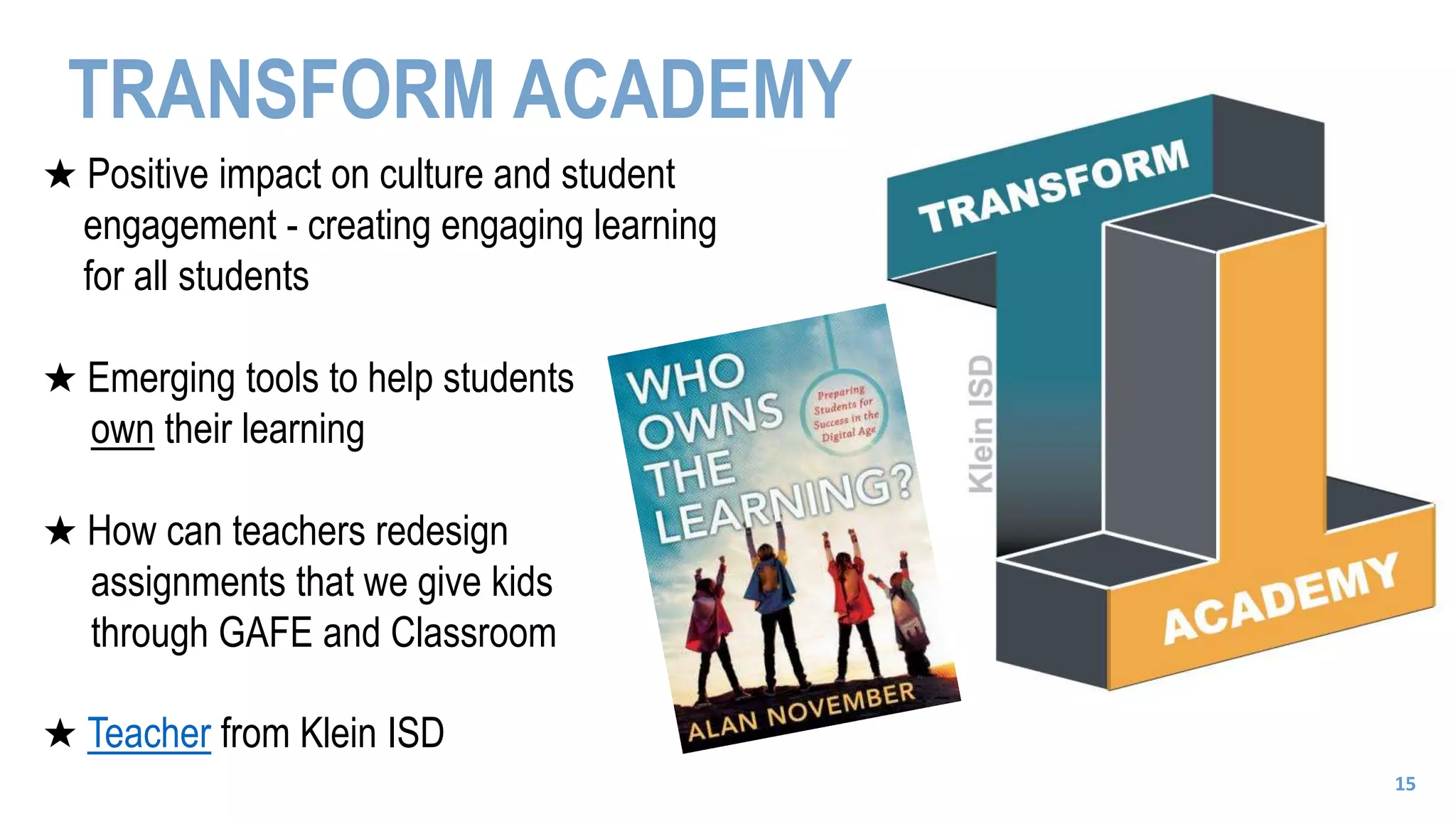 TRANSFORM ACADEMY
★ Positive impact on culture and student
engagement - creating engaging learning
for all students
★ Emerging tools to help students
own their learning
★ How can teachers redesign
assignments that we give kids
through GAFE and Classroom
★ Teacher from Klein ISD
15
 