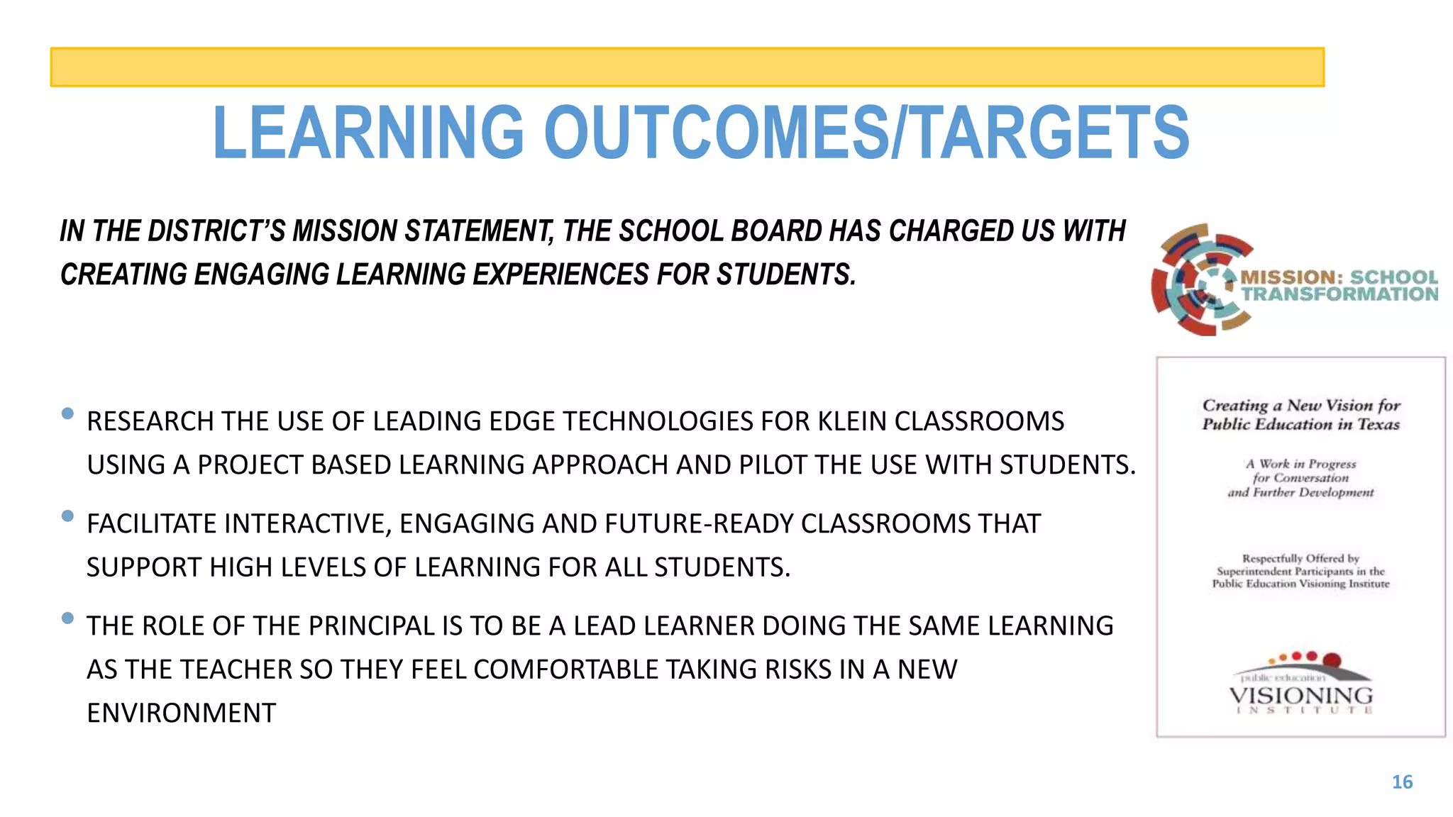 LEARNING OUTCOMES/TARGETS
IN THE DISTRICT’S MISSION STATEMENT, THE SCHOOL BOARD HAS CHARGED US WITH
CREATING ENGAGING LEARNING EXPERIENCES FOR STUDENTS.
• RESEARCH THE USE OF LEADING EDGE TECHNOLOGIES FOR KLEIN CLASSROOMS
USING A PROJECT BASED LEARNING APPROACH AND PILOT THE USE WITH STUDENTS.
• FACILITATE INTERACTIVE, ENGAGING AND FUTURE-READY CLASSROOMS THAT
SUPPORT HIGH LEVELS OF LEARNING FOR ALL STUDENTS.
• THE ROLE OF THE PRINCIPAL IS TO BE A LEAD LEARNER DOING THE SAME LEARNING
AS THE TEACHER SO THEY FEEL COMFORTABLE TAKING RISKS IN A NEW
ENVIRONMENT
16
 