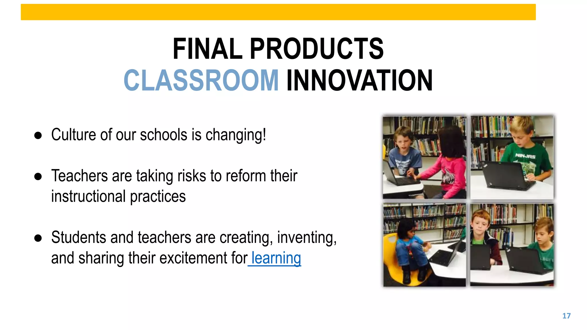 ● Culture of our schools is changing!
● Teachers are taking risks to reform their
instructional practices
● Students and teachers are creating, inventing,
and sharing their excitement for learning
FINAL PRODUCTS
CLASSROOM INNOVATION
17
 