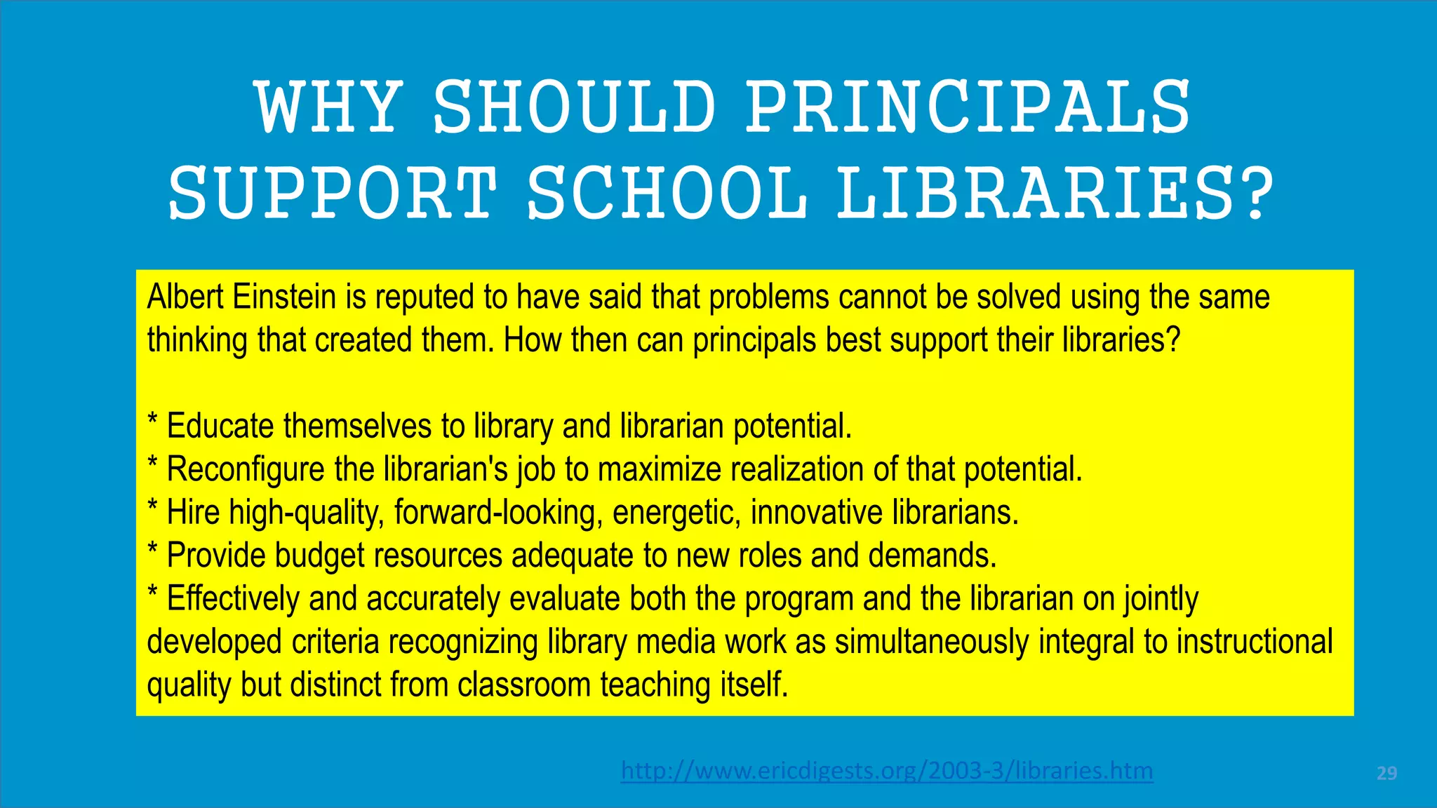 A TRANSFORMATION
Dayna’s / Brill library video
(Jason’s video)
Albert Einstein is reputed to have said that problems cannot be solved using the same
thinking that created them. How then can principals best support their libraries?
* Educate themselves to library and librarian potential.
* Reconfigure the librarian's job to maximize realization of that potential.
* Hire high-quality, forward-looking, energetic, innovative librarians.
* Provide budget resources adequate to new roles and demands.
* Effectively and accurately evaluate both the program and the librarian on jointly
developed criteria recognizing library media work as simultaneously integral to instructional
quality but distinct from classroom teaching itself.
WHY SHOULD PRINCIPALS
SUPPORT SCHOOL LIBRARIES?
http://www.ericdigests.org/2003-3/libraries.htm 29
 