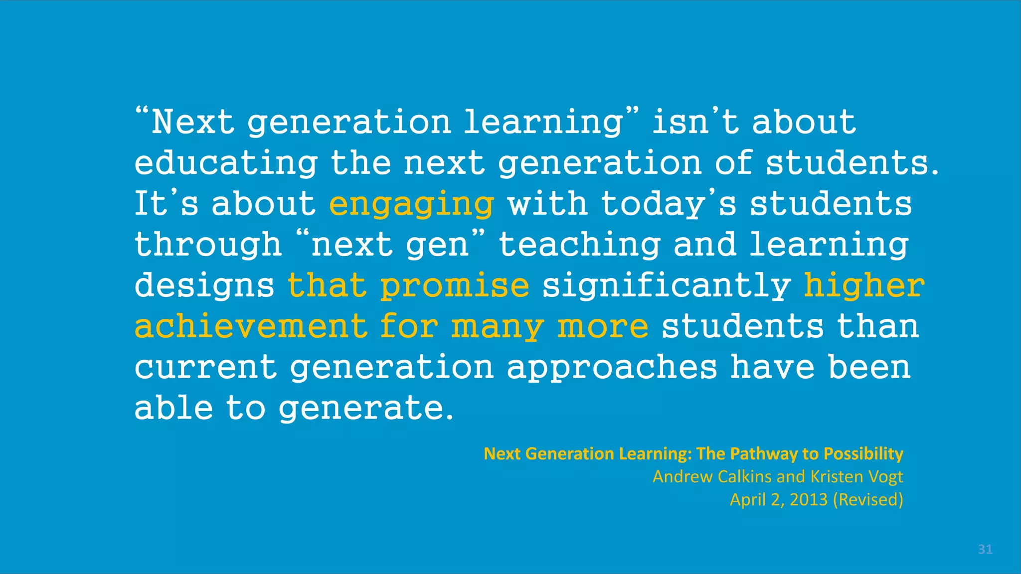 “Next generation learning” isn’t about
educating the next generation of students.
It’s about engaging with today’s students
through “next gen” teaching and learning
designs that promise significantly higher
achievement for many more students than
current generation approaches have been
able to generate.
Next Generation Learning: The Pathway to Possibility
Andrew Calkins and Kristen Vogt
April 2, 2013 (Revised)
31
 