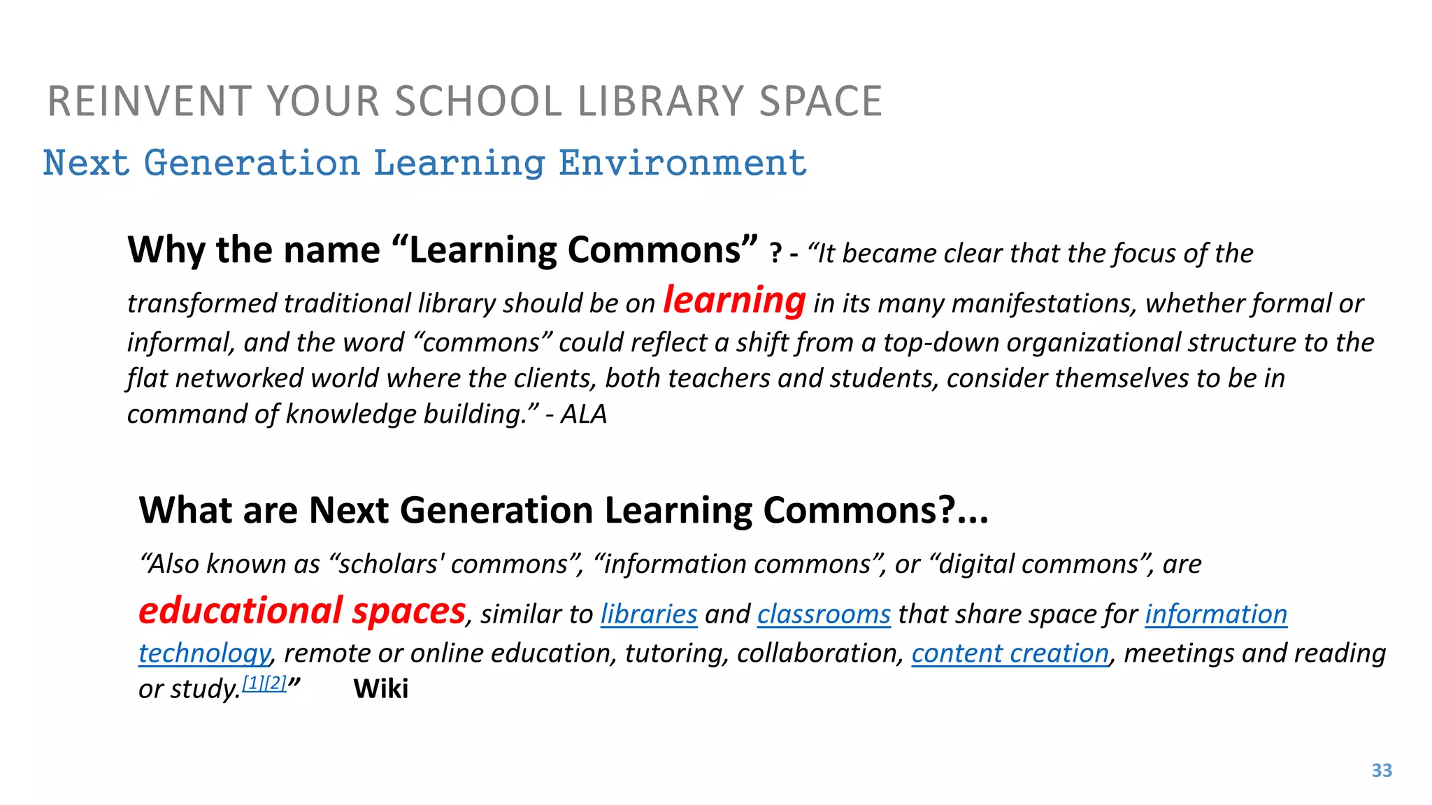 What are Next Generation Learning Commons?...
“Also known as “scholars' commons”, “information commons”, or “digital commons”, are
educational spaces, similar to libraries and classrooms that share space for information
technology, remote or online education, tutoring, collaboration, content creation, meetings and reading
or study.[1][2]” Wiki
Next Generation Learning Environment
REINVENT YOUR SCHOOL LIBRARY SPACE
Why the name “Learning Commons” ? - “It became clear that the focus of the
transformed traditional library should be on learning in its many manifestations, whether formal or
informal, and the word “commons” could reflect a shift from a top-down organizational structure to the
flat networked world where the clients, both teachers and students, consider themselves to be in
command of knowledge building.” - ALA
33
 