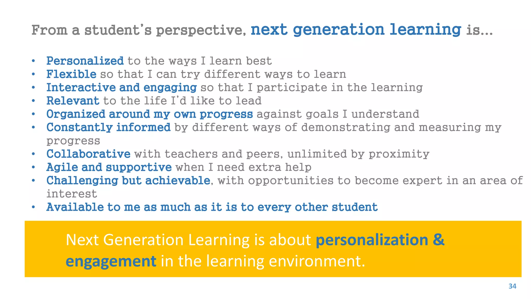 From a student’s perspective, next generation learning is...
• Personalized to the ways I learn best
• Flexible so that I can try different ways to learn
• Interactive and engaging so that I participate in the learning
• Relevant to the life I’d like to lead
• Organized around my own progress against goals I understand
• Constantly informed by different ways of demonstrating and measuring my
progress
• Collaborative with teachers and peers, unlimited by proximity
• Agile and supportive when I need extra help
• Challenging but achievable, with opportunities to become expert in an area of
interest
• Available to me as much as it is to every other student
Next Generation Learning is about personalization &
engagement in the learning environment.
34
 