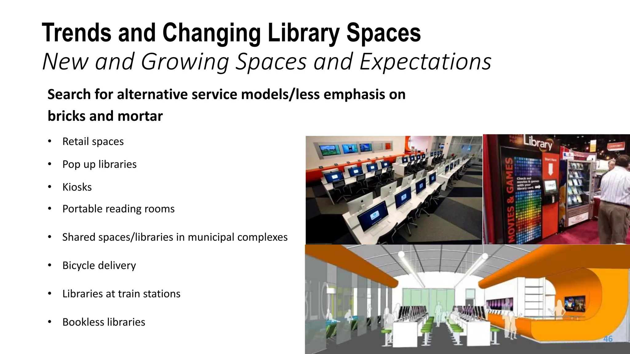 Search for alternative service models/less emphasis on
bricks and mortar
• Retail spaces
• Pop up libraries
• Kiosks
• Portable reading rooms
• Shared spaces/libraries in municipal complexes
• Bicycle delivery
• Libraries at train stations
• Bookless libraries
Trends and Changing Library Spaces
New and Growing Spaces and Expectations
46
 