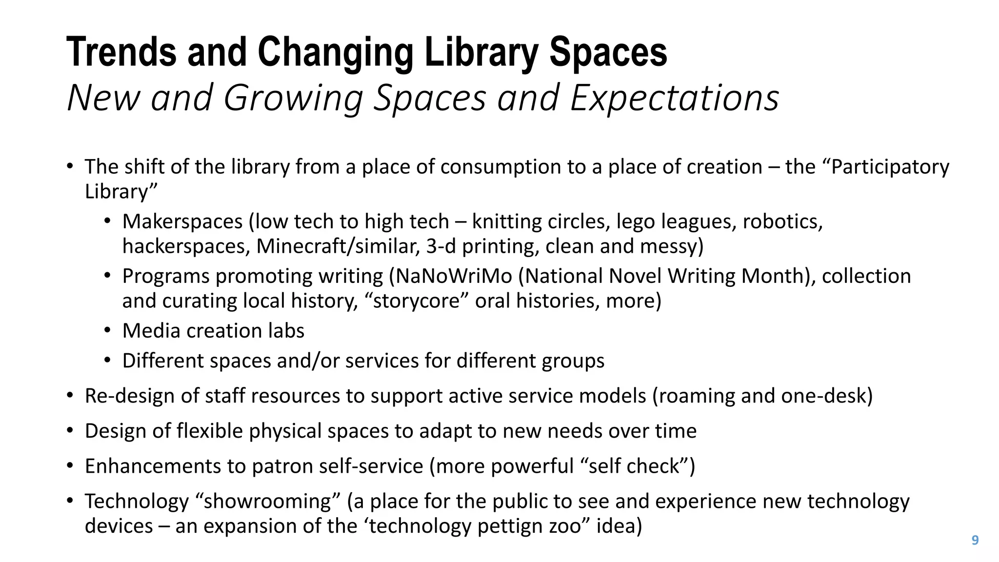 • The shift of the library from a place of consumption to a place of creation – the “Participatory
Library”
• Makerspaces (low tech to high tech – knitting circles, lego leagues, robotics,
hackerspaces, Minecraft/similar, 3-d printing, clean and messy)
• Programs promoting writing (NaNoWriMo (National Novel Writing Month), collection
and curating local history, “storycore” oral histories, more)
• Media creation labs
• Different spaces and/or services for different groups
• Re-design of staff resources to support active service models (roaming and one-desk)
• Design of flexible physical spaces to adapt to new needs over time
• Enhancements to patron self-service (more powerful “self check”)
• Technology “showrooming” (a place for the public to see and experience new technology
devices – an expansion of the ‘technology pettign zoo” idea)
9
Trends and Changing Library Spaces
New and Growing Spaces and Expectations
 