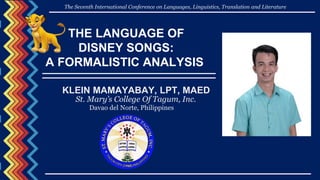 THE LANGUAGE OF
DISNEY SONGS:
A FORMALISTIC ANALYSIS
KLEIN MAMAYABAY, LPT, MAED
St. Mary’s College Of Tagum, Inc.
Davao del Norte, Philippines
The Seventh International Conference on Languages, Linguistics, Translation and Literature
 