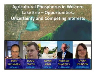 Agricultural Phosphorus in Western 
Lake Erie – Opportunities,
Uncertainty and Competing Interests
KEVIN
KING
USDA‐ARS
DOUG
SMITH
USDA‐ARS
PETE
KLEINMAN
USDA‐ARS
ANDREW
SHARPLEY
U. ARKANSAS
LAURA
JOHNSON
HEIDELBERG U.
 