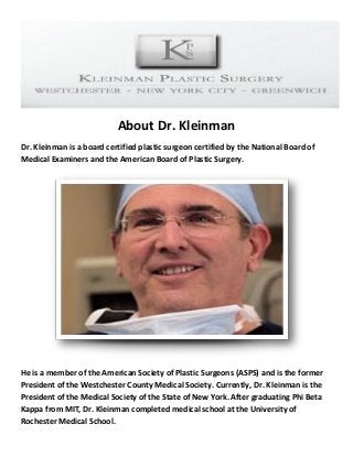 About Dr. Kleinman 
Dr. Kleinman is a board certified plastic surgeon certified by the National Board of Medical Examiners and the American Board of Plastic Surgery. 
He is a member of the American Society of Plastic Surgeons (ASPS) and is the former President of the Westchester County Medical Society. Currently, Dr. Kleinman is the President of the Medical Society of the State of New York. After graduating Phi Beta Kappa from MIT, Dr. Kleinman completed medical school at the University of Rochester Medical School.  