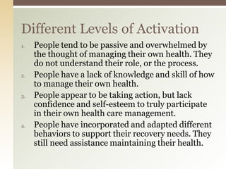 1. People tend to be passive and overwhelmed by
the thought of managing their own health. They
do not understand their role, or the process.
2. People have a lack of knowledge and skill of how
to manage their own health.
3. People appear to be taking action, but lack
confidence and self-esteem to truly participate
in their own health care management.
4. People have incorporated and adapted different
behaviors to support their recovery needs. They
still need assistance maintaining their health.
Different Levels of Activation
 