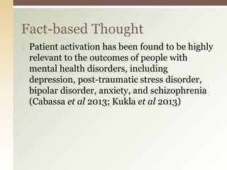◻ Patient activation has been found to be highly
relevant to the outcomes of people with
mental health disorders, including
depression, post-traumatic stress disorder,
bipolar disorder, anxiety, and schizophrenia
(Cabassa et al 2013; Kukla et al 2013)
Fact-based Thought
 