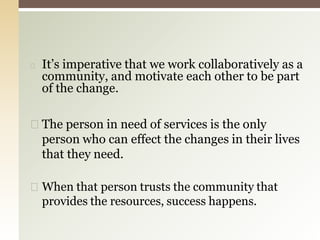 ◻ It’s imperative that we work collaboratively as a
community, and motivate each other to be part
of the change.
◻ The person in need of services is the only
person who can effect the changes in their lives
that they need.
◻ When that person trusts the community that
provides the resources, success happens.
 