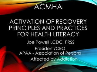 ACMHA
ACTIVATION OF RECOVERY
PRINCIPLES AND PRACTICES
FOR HEALTH LITERACY
Joe Powell LCDC, PRSS
President/CEO
APAA - Association of Persons
Affected by Addiction
 