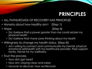 PRINCIPLES
• ALL PATHS/ROADS OF RECOVERY HAS PRINCIPLES
• Honesty about how healthy am I (Step 1)
• Hope (Step II)
• Do I believe that a power greater than me could restore my
physical health
• Do I believe that I have sane thinking about my health
• Willingness to change my health status (Step III)
• Am I willing to connect and communicate my mental, physical
emotional self/health with my healthcare provider, Peer support,
family, friends for my wellbriety
• Trust the process
• How did I get here?
• How am I staying clean and sober
• Uncover to discover, how we Recover
 